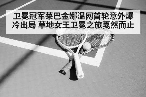 卫冕冠军莱巴金娜温网首轮意外爆冷出局 草地女王卫冕之旅戛然而止