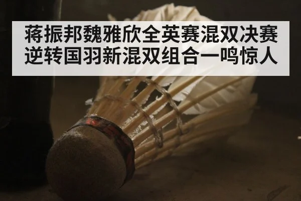 蒋振邦魏雅欣全英赛混双决赛逆转国羽新混双组合一鸣惊人
