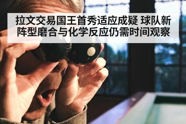拉文交易国王首秀适应成疑 球队新阵型磨合与化学反应仍需时间观察